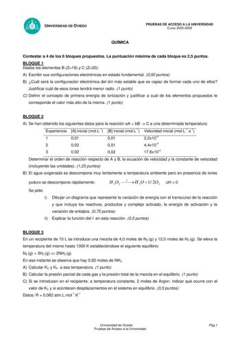 UNIVERSIDAD DE OVIEDO QUÍMICA PRUEBAS DE ACCESO A LA UNIVERSIDAD Curso 20052006 Contestar a 4 de los 6 bloques propuestos La puntuación máxima de cada bloque es 25 puntos BLOQUE 1 Dados los elementos B Z19 y C Z20 A Escribir sus configuraciones electrónicas en estado fundamental 050 puntos B Cuál será la configuración electrónica del ión más estable que es capaz de formar cada uno de ellos Justificar cuál de esos iones tendrá menor radio 1 punto C Definir el concepto de primera energía de ioniz…