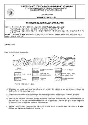 UNIVERSIDADES PÚBLICAS DE LA COMUNIDAD DE MADRID EVALUACIÓN PARA EL ACCESO A LAS ENSEÑANZAS UNIVERSITARIAS OFICIALES DE GRADO Curso 20192020 MATERIA GEOLOGÍA INSTRUCCIONES GENERALES Y CALIFICACIÓN Después de leer atentamente todas las preguntas responda de la siguiente forma  responda una pregunta de 4 puntos a elegir entre las preguntas A1 o B1  responda dos preguntas de 3 puntos a elegir indistintamente entre las siguientes preguntas A2 B2 A3 B3 TIEMPO Y CALIFICACIÓN 90 minutos La pregunta 1 …