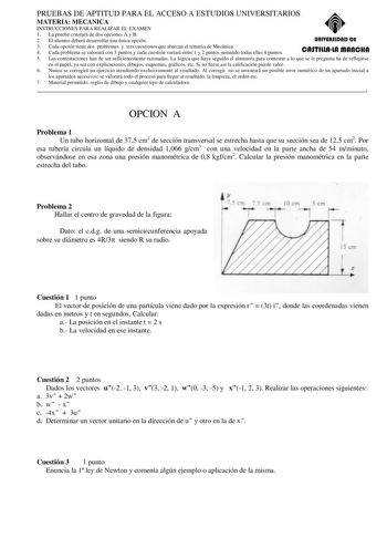 PRUEBAS DE APTITUD PARA EL ACCESO A ESTUDIOS UNIVERSITARIOS MATERIA MECANICA INSTRUCCIONES PARA REALIZAR EL EXAMEN 1 La prueba constará de dos opciones A y B 2 El alumno deberá desarrollar una única opción unlYERSIDAD DE 3 Cada opción tiene dos problemas y tres cuestiones que abarcan el temario de Mecánica 4 Cada problema se valorará con 3 puntos y cada cuestión variará entre 1 y 2 puntos sumando todas ellas 4 puntos CASTlllAlA mAnCHA 5 Las contestaciones han de ser suficientemente razonadas La…