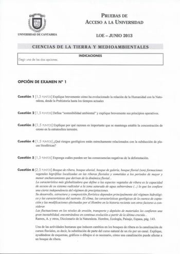 PRUEBAS DE ACCESO A LA UNIVERSIDAD UNIVERSIDAD DE CANTABRIA LOEJUNIO 2013 CIENCIAS DE LA TIERRA Y MEDIOAMBIENTALES Elegir una de las dos opciones INDICACIONES OPCIÓN DE EXAMEN N 1 Cuestión 1  15 PUNTOS Explique brevemente cómo ha evolucionado la relación de la Humanidad con la Naturaleza desde la Prehistoria hasta los tiempos actuales Cuestión 2  l 5 PUNTOS Defina sostenibilidad ambiental y explique brevemente sus principios operativos Cuestión 3  l 5 PUNTOS Explique por qué razones es importan…