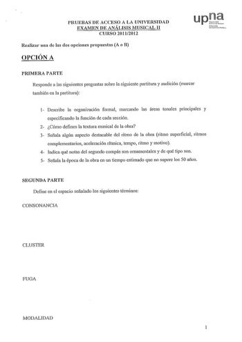 PRUEBAS DE ACCESO A LA UNIVERSIDAD EXAMEN DE ANÁLISIS MUSICAL II CURSO 20112012 Realizar una ele las dos opciones propuestas A o B OPCIÓN A upQ1f 1rrrc10 Udti rttlí PRIMERA PARTE Responde a las siguientes preguntas sobre la siguiente partitura y audición marcar también en la partitura 1 Describe la organización formal marcando las áreas tonales principales y especificando la función de cada sección 2 Cómo defines la textura musical de la obra 3 Señala algún aspecto destacable del ritmo de la ob…