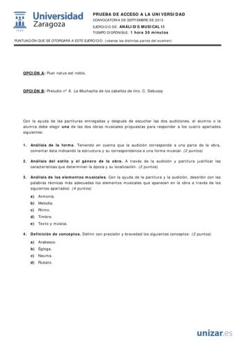  Universidad fil Zaragoza 1542 PRUEBA DE ACCESO A LA UNIVERSIDAD CONVOCATORIA DE SEPTIEMBRE DE 2013 EJERCICIO DE ANÁLISIS MUSICAL II TIEMPO DISPONIBLE 1 hora 30 minutos PUNTUACIÓN QUE SE OTORGARÁ A ESTE EJERCICIO véanse las distintas partes del examen OPCIÓN A Puer natus est nobis OPCIÓN B Preludio n 8 La Muchacha de los cabellos de lino C Debussy Con la ayuda de las partituras entregadas y después de escuchar las dos audiciones el alumno o la alumna debe elegir una de las dos obras musicales p…