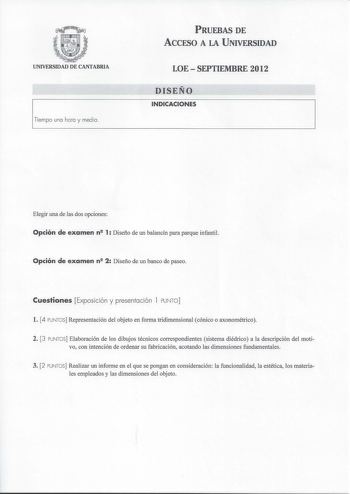 UNIVERSIDAD DE CANTABRIA  Tempo na hora y medra PRUEBAS DE ACCESO A LA UNIVERSIDAD LOESEPTIEMBRE 2012 DISEÑO INDICACIONES Elegir una de las dos opciones Opción de examen n 1 Diseño de un balancín para parque infantil Opción de examen n 2 Diseño de un banco de paseo Cuestiones Exposición y presentación l PUNTO l 4 PUNTOS Representación del objeto en forma tridimensional cónico o axonométrico 2 3 PUNTOS Elaboración de los dibujos técnicos correspondientes sistema diédrico a la descripción del mot…