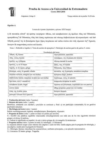 Prueba de Acceso a la Universidad de Extremadura Curso 20152016 Asignatura Griego II Tiempo máximo de la prueba 1h30 min Opción A Locura de Ayante Apolodoro epitome XXI Scarpi  OE rravontía auwu 1 tq apícncp VlKrtplOV tí0Etm Kai Kampaívouow di álAAUV Aiac Kal Ooucrmúc npoKpt0svwi2 f Ooucrcrswc Afoi foro Mn11c mpáinmtt Kcú VÚKtCDp lmPouAEÚEtat cq crcpateúan Kai únó A0rvc aveic 3 ele cu pomcrma EXWV iqoc EKtpÉnetm Kal iaiha KtEívet ouv w1i véoumv roc4 AXatoúc ucnepov Bt crucppovfcrac KtEÍVEl Kai …