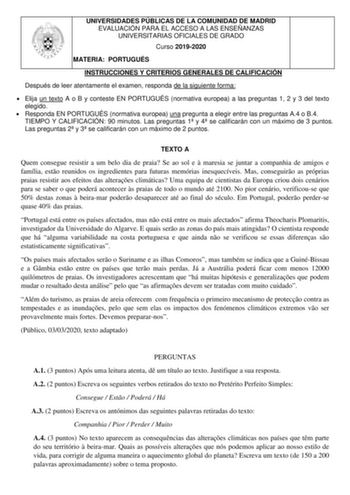 UNIVERSIDADES PÚBLICAS DE LA COMUNIDAD DE MADRID EVALUACIÓN PARA EL ACCESO A LAS ENSEÑANZAS UNIVERSITARIAS OFICIALES DE GRADO Curso 20192020 MATERIA PORTUGUÉS INSTRUCCIONES Y CRITERIOS GENERALES DE CALIFICACIÓN Después de leer atentamente el examen responda de la siguiente forma  Elija un texto A o B y conteste EN PORTUGUÉS normativa europea a las preguntas 1 2 y 3 del texto elegido  Responda EN PORTUGUÉS normativa europea una pregunta a elegir entre las preguntas A4 o B4 TIEMPO Y CALIFICACIÓN …