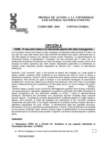 PRUEBAS DE ACCESO A LA UNIVERSIDAD FASE GENERAL MATERIAS COMUNES CURSO 2009  2010 CONVOCATORIA OPCIÓN A OGM  Il riso anti colera e le domande aperte del cibo transgenico Un innovativo vaccino anticolera  stato sviluppato nei laboratori delluniversit di Tokyo nel Dna del riso sono stati inseriti alcuni geni derivanti dal batterio del colera ottenendo cos un riso GM capace di indurre una risposta immune contro linfezione La sperimentazione ha confermato quanto si attendevano i ricercatori nei top…