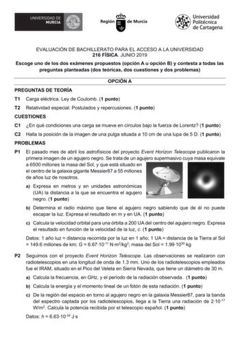 EVALUACIÓN DE BACHILLERATO PARA EL ACCESO A LA UNIVERSIDAD 216 FÍSICA JUNIO 2019 Escoge uno de los dos exámenes propuestos opción A u opción B y contesta a todas las preguntas planteadas dos teóricas dos cuestiones y dos problemas OPCIÓN A PREGUNTAS DE TEORÍA T1 Carga eléctrica Ley de Coulomb 1 punto T2 Relatividad especial Postulados y repercusiones 1 punto CUESTIONES C1 En qué condiciones una carga se mueve en círculos bajo la fuerza de Lorentz 1 punto C2 Halla la posición de la imagen de una…