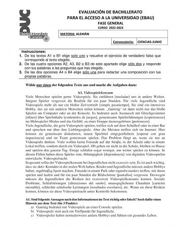 EVALUACIÓN DE BACHILLERATO PARA EL ACCESO A LA UNIVERSIDAD EBAU FASE GENERAL CURSO 20222023 MATERIA ALEMÁN Convocatoria CIENCIASJUNIO Instrucciones 1 De los textos A1 o B1 elige solo uno y resuelve el ejercicio de verdadero falso que corresponde al texto elegido 2 De las cuatro opciones A2 A3 B2 o B3 de este apartado elige sólo dos y responde con tus palabras a las preguntas que has elegido 3 De las dos opciones A4 o B4 elige sólo una para redactar una composición con tus propias palabras Whle …