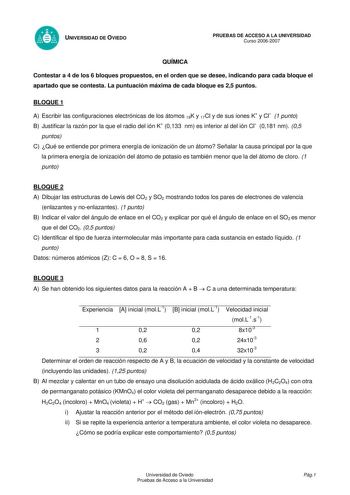 UNIVERSIDAD DE OVIEDO QUÍMICA PRUEBAS DE ACCESO A LA UNIVERSIDAD Curso 20062007 Contestar a 4 de los 6 bloques propuestos en el orden que se desee indicando para cada bloque el apartado que se contesta La puntuación máxima de cada bloque es 25 puntos BLOQUE 1 A Escribir las configuraciones electrónicas de los átomos 19K y 17Cl y de sus iones K y Cl 1 punto B Justificar la razón por la que el radio del ión K 0133 nm es inferior al del ión Cl 0181 nm 05 puntos C Qué se entiende por primera energí…