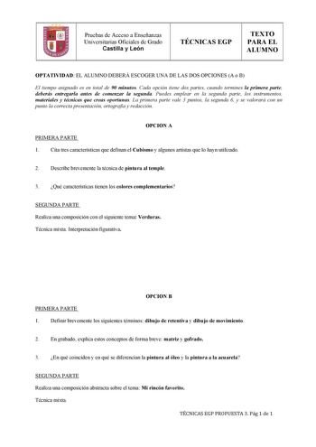 Pruebas de Acceso a Enseñanzas Universitarias Oficiales de Grado Castilla y León TÉCNICAS EGP TEXTO PARA EL ALUMNO   OPTATIVIDAD EL ALUMNO DEBERÁ ESCOGER UNA DE LAS DOS OPCIONES A o B El tiempo asignado es en total de 90 minutos Cada opción tiene dos partes cuando termines la primera parte deberás entregarla antes de comenzar la segunda Puedes emplear en la segunda parte los instrumentos materiales y técnicas que creas oportunas La primera parte vale 3 puntos la segunda 6 y se valorará con un p…