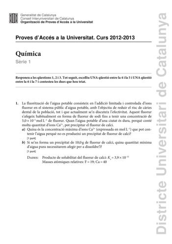 Districte Universitari de Catalunya Generalitat de Catalunya Consell lnteruniversitari de Catalunya Organització de Proves dAccés a la Universitat Proves dAccés a la Universitat Curs 20122013 Química Srie 1 Responeu a les qestions 1 2 i 3 Tot seguit escolliu UNA qestió entre la 4 i la 5 i UNA qestió entre la 6 i la 7 i contesteu les dues que heu triat 1 La fluorització de laigua potable consisteix en laddició limitada i controlada dions fluorur en el sistema públic daigua potable amb lobjectiu …