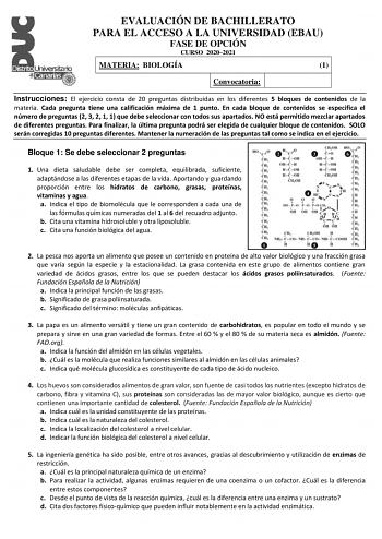 EVALUACIÓN DE BACHILLERATO PARA EL ACCESO A LA UNIVERSIDAD EBAU FASE DE OPCIÓN CURSO 20202021 MATERIA BIOLOGÍA 1 Convocatoria Instrucciones El ejercicio consta de 20 preguntas distribuidas en los diferentes 5 bloques de contenidos de la materia Cada pregunta tiene una calificación máxima de 1 punto En cada bloque de contenidos se especifica el número de preguntas 2 3 2 1 1 que debe seleccionar con todos sus apartados NO está permitido mezclar apartados de diferentes preguntas Para finalizar la …