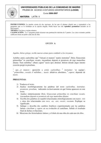 UNIVERSIDADES PÚBLICAS DE LA COMUNIDAD DE MADRID PRUEBA DE ACCESO A ESTUDIOS UNIVERSITARIOS LOGSE Curso 20062007 MATERIA LATÍN II INSTRUCCIONES La prueba consta de dos opciones de las que el alumno elegirá una y responderá a las preguntas que se le formulan en la opción elegida Podrá hacer uso del Apéndice gramatical incluido en el Diccionario TIEMPO Una hora y treinta minutos CALIFICACIÓN La 1 pregunta podrá alcanzar una puntuación máxima de 5 puntos Las cinco restantes podrán calificarse hast…