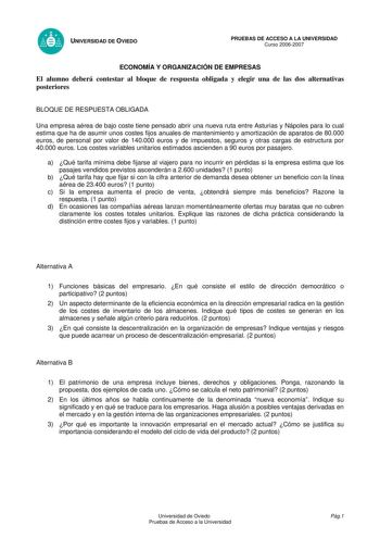 UNIVERSIDAD DE OVIEDO PRUEBAS DE ACCESO A LA UNIVERSIDAD Curso 20062007 ECONOMÍA Y ORGANIZACIÓN DE EMPRESAS El alumno deberá contestar al bloque de respuesta obligada y elegir una de las dos alternativas posteriores BLOQUE DE RESPUESTA OBLIGADA Una empresa aérea de bajo coste tiene pensado abrir una nueva ruta entre Asturias y Nápoles para lo cual estima que ha de asumir unos costes fijos anuales de mantenimiento y amortización de aparatos de 80000 euros de personal por valor de 140000 euros y …