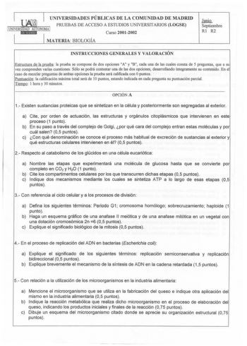 UNIVERSIDADES PÚBLICAS DE LA COMUNIDAD DE MADRID PRUEBAS DE ACCESO A ESTUDIOS UNNERSITARIOS LOGSE 1UNIVERSIDAD AUTONOMA 1 iillMIISld Curso 20012002 MATERIA BIOLOGÍA Junio Septiembre Rl R2 INSTRUCCIONES GENERALES Y VALORACIÓN Estructura de la prueba la prueba se compone de dos opciones A y B cada una de las cuales consta de 5 preguntas que a su vez comprenden varias cuestiones Sólo se podrá contestar una de las dos opciones desarrollando íntegramente su contenido En el caso de mezclar preguntas …