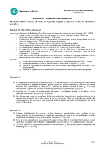 UNIVERSIDAD DE OVIEDO PRUEBAS DE ACCESO A LA UNIVERSIDAD Curso 20062007 ECONOMÍA Y ORGANIZACIÓN DE EMPRESAS El alumno deberá contestar al bloque de respuesta obligada y elegir una de las dos alternativas posteriores BLOQUE DE RESPUESTA OBLIGADA La empresa Asturiana de Publicidad SA dispone de los siguientes elementos patrimoniales a 31122006  Posee en efectivo de 850 euros en caja y tiene en cuentas bancarias otros 4200 euros  Se ha comprado mobiliario valorado en 1100 euros  En los años de fun…