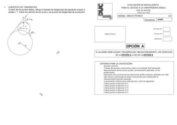 1 EJERCICIO DE TANGENCIAS A partir de los puntos dados dibuja el trazado de tangencias del siguiente croquis a escala 11 Indica los centros de los arcos y los puntos de tangencias de la solución A 20 O2 B 90 25 R25 O1 50 O2 O1 EVALUACIÓN DE BACHILLERATO PARA EL ACCESO A LA UNIVERSIDAD EBAU FASE DE OPCIÓN CURSO 20172018 MATERIA DIBUJO TÉCNICO 1 Convocatoria JUNIO Código de barras Corrector N Examen N Calificación OPCIÓN A EL ALUMNO DEBE ELEGIR Y DESARROLLAR OBLIGATORIAMENTE LOS EJERCICIOS DE LA …