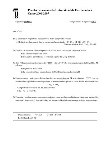 u EX Prueba de acceso a la Universidad de Extremadura Curso 20062007 Asignatura QUÍMICA Tiempo máximo de la prueba 130 H OPCIÓN A 1 a Enumerar 4 propiedades características de los compuestos iónicos b Mediante un diagrama de Lewis representar las moléculas HC  CI3 y CI  HC  CH CI Números atómicos H1 C  6 y CI  17 2 Un óxido de hierro está formado por un 699  de metal y el resto de oxígeno Calcular a La fórmula empírica del óxido b Los gramos de óxido que se formarán a partir de 165 g de hierro …