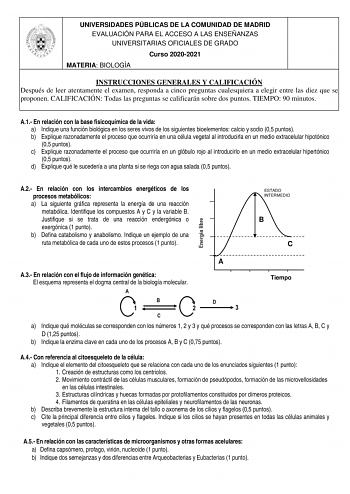 UNIVERSIDADES PÚBLICAS DE LA COMUNIDAD DE MADRID EVALUACIÓN PARA EL ACCESO A LAS ENSEÑANZAS UNIVERSITARIAS OFICIALES DE GRADO Curso 20202021 MATERIA BIOLOGÍA INSTRUCCIONES GENERALES Y CALIFICACIÓN Después de leer atentamente el examen responda a cinco preguntas cualesquiera a elegir entre las diez que se proponen CALIFICACIÓN Todas las preguntas se calificarán sobre dos puntos TIEMPO 90 minutos A1 En relación con la base fisicoquímica de la vida a Indique una función biológica en los seres vivo…