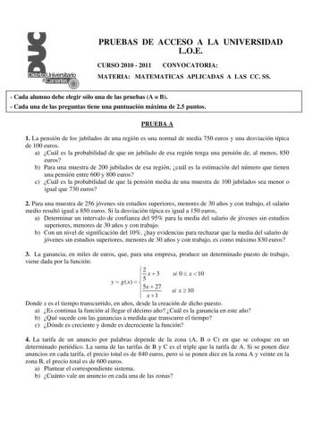 PRUEBAS DE ACCESO A LA UNIVERSIDAD LOE CURSO 2010  2011 CONVOCATORIA MATERIA MATEMATICAS APLICADAS A LAS CC SS  Cada alumno debe elegir sólo una de las pruebas A o B  Cada una de las preguntas tiene una puntuación máxima de 25 puntos PRUEBA A 1 La pensión de los jubilados de una región es una normal de media 750 euros y una desviación típica de 100 euros a Cuál es la probabilidad de que un jubilado de esa región tenga una pensión de al menos 850 euros b Para una muestra de 200 jubilados de esa …