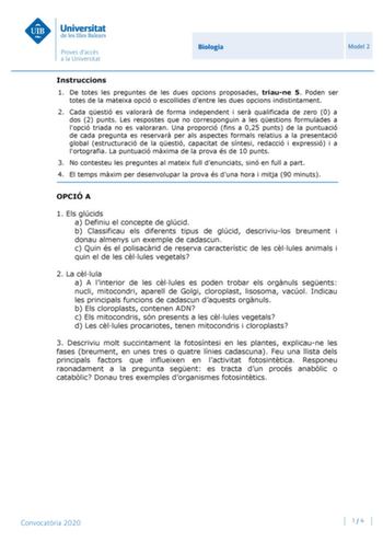 Biologia Model 2 Instruccions 1 De totes les preguntes de les dues opcions proposades triaune 5 Poden ser totes de la mateixa opció o escollides dentre les dues opcions indistintament 2 Cada qestió es valorar de forma independent i ser qualificada de zero 0 a dos 2 punts Les respostes que no corresponguin a les qestions formulades a lopció triada no es valoraran Una proporció fins a 025 punts de la puntuació de cada pregunta es reservar per als aspectes formals relatius a la presentació global …