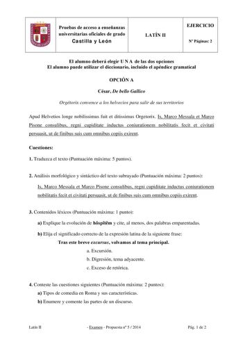 Pruebas de acceso a enseñanzas universitarias oficiales de grado Castilla y León LATÍN II EJERCICIO N Páginas 2 El alumno deberá elegir U N A de las dos opciones El alumno puede utilizar el diccionario incluido el apéndice gramatical OPCIÓN A César De bello Gallico Orgétorix convence a los helvecios para salir de sus territorios Apud Helvetios longe nobilissimus fuit et ditissimus Orgetorix Is Marco Messala et Marco Pisone consulibus regni cupiditate inductus coniurationem nobilitatis fecit et …