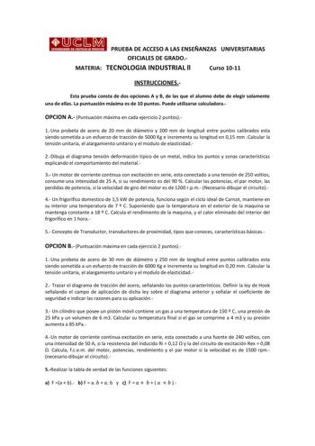 1 1 1 PRUEBA DE ACCESO A LAS ENSEÑANZAS UNIVERSITARIAS OFICIALES DE GRADO MATERIA TECNOLOGIA INDUSTRIAL ll Curso 1011 INSTRUCCIONES Esta prueba consta de dos opciones A y B de las que el alumno debe de elegir solamente una de ellas La puntuación máxima es de 10 puntos Puede utilizarse calculadora OPCION A Puntuación máxima en cada ejercicio 2 puntos 1Una probeta de acero de 20 mm de diámetro y 200 mm de longitud entre puntos calibrados esta siendo sometida a un esfuerzo de tracción de 5000 Kg e…