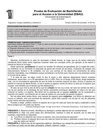 UNIV ERSIDAD DE EXTREMADURA Prueba de Evaluación de Bachillerato para el Acceso a la Universidad EBAU Universidad de Extremadura Curso 20192020 Asignatura Lengua castellana y Literatura II Tiempo máximo de la prueba 1h30 min INSTRUCCIONES PARA REALIZAR EL EXAMEN El examen consta de tres bloques de preguntas bloque I bloque II y bloque III cuyo valor máximo es de 5 2 y 3 puntos respectivamente Es obligatorio responder a las preguntas indicadas en cada bloque para llegar a la puntuación máxima de…