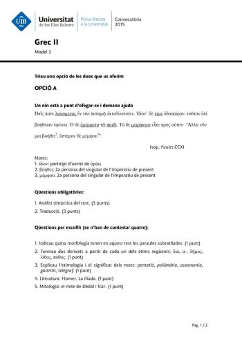 Universitat Prava daccés Convocatria de les Illes Balears a la Universitat 2015 Grec II Model 3 Triau una opció de les dues que us oferim OPCIÓ A Un nin est a punt dofegarse i demana ajuda        1                      2   3 Isop Faules CCXI Notes 1  participi daorist de  2  2a persona del singular de limperatiu de present 3  2a persona del singular de limperatiu de present Qestions obligatries 1 Anlisi sintctica del text 3 punts 2 Traducció 3 punts Qestions per escollir se nhan de contestar qu…