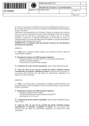 11 1111 1 111 11 1 111 1 1 11 03100268  Historia del Arte FG PRUEBA DE ACCESO A LA UNIVERSIDAD Septiembre  2012 Duración 90min 1 1 MODELO 13 Hoja 1 de 1 El examen de la asignatura de Historia del Arte presenta DOS opciones diferentes A y B el alumno debe elegir una de ellas al completo sin posibilidad de mezclar preguntas de una y otra opción Calificación Tema pautado hasta tres 3 puntos Preguntas de respuesta corta cada una hasta un 1 punto Comentario de la obra artística reproducida hasta tre…