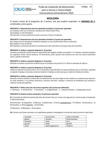 Proba de Avaliación do Bacharelato para o Acceso á Universidade Convocatoria extraordinaria 2023 Código 25 XEOLOXÍA O exame consta de 8 preguntas de 2 puntos das que poderá responder un MÁXIMO DE 5 combinadas como queira PREGUNTA 1 Responda dous dos tres apartados temáticos 1 punto por apartado 11 Explique cales son os factores e produtos da meteorización física 12 Explique o ciclo hidrolóxico 13 Describa a acción xeolóxica do vento procesos e formas resultantes PREGUNTA 2 Responda dous dos tre…