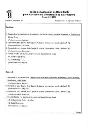 Prueba de Evaluación de Bachillerato para el acceso a la Universidad de Extremadura Curso 20182019 Asignatura Historia del Arte Tiempo máximo de la prueba 1h30 min Opción A 1 Desarrolle el siguiente tema Arquitectura del Renacimiento en Italia Brunelleschi Bramante y Miguel Ángel Puntuación máxima 4 puntos 2 Comente la obra de arte de la Opción A que se corresponde con la Lámina 1 A Puntuación máxima 25 puntos 3 Comente la obra de arte de la Opción A que se corresponde con la Lámina 2 A Puntuac…