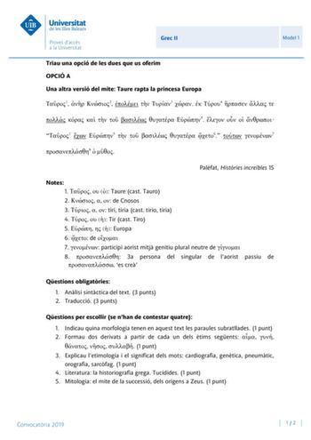 Grec II Model 1 Triau una opció de les dues que us oferim OPCIÓ A Una altra versió del mite Taure rapta la princesa Europa 1  2   3   4           5     1  5     6  7 8   Palfat Histries increbles 15 Notes 1    Taure cast Tauro 2    de Cnosos 3    tiri tíria cast tirio tiria 4    Tir cast Tiro 5    Europa 6  de  7  participi aorist mitj genitiu plural neutre de  8  3a persona del singular de laorist passiu de  es cre Qestions obligatries 1 Anlisi sintctica del text 3 punts 2 Traducció 3 punts Qe…