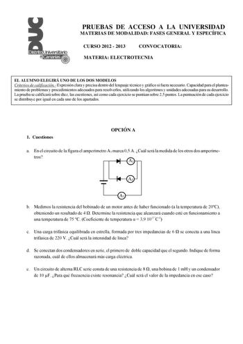 PRUEBAS DE ACCESO A LA UNIVERSIDAD MATERIAS DE MODALIDAD FASES GENERAL Y ESPECÍFICA CURSO 2012  2013 CONVOCATORIA MATERIA ELECTROTECNIA EL ALUMNO ELEGIRÁ UNO DE LOS DOS MODELOS Criterios de calificación Expresión clara y precisa dentro del lenguaje técnico y gráfico si fuera necesario Capacidad para el planteamiento de problemas y procedimientos adecuados para resolverlos utilizando los algoritmos y unidades adecuadas para su desarrollo La prueba se calificará sobre diez las cuestiones así como…