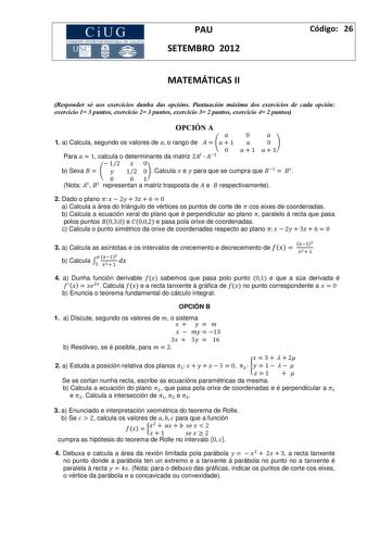 CiUG COM ISIÓN INTERUNIVERS ITARIA DE GALICIA PAU SETEMBRO 2012 Código 26 MATEMÁTICAS II Responder só aos exercicios dunha das opcións Puntuación máxima dos exercicios de cada opción exercicio 1 3 puntos exercicio 2 3 puntos exercicio 3 2 puntos exercicio 4 2 puntos OPCIÓ A  0  1 a Calcula segundo os valores de  o rango de     1  0 0 1 1 Para   1 calcula o determinante da matriz 2    12  0 b Sexa     12 0 Calcula  e  para que se cumpra que    0 01 Nota   representan a matriz trasposta de  e  re…