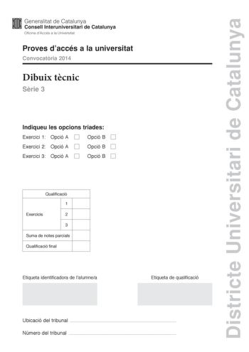 Districte Universitari de Catalunya M Generalitat de Catalunya W Consell lnteruniversitari de Catalunya Oficina dAccés a la Universitat Proves daccés a la universitat Convocatria 2014 Dibuix tcnic Srie 3 Indiqueu les opcions triades Exercici 1 Opció A D Opció B D Exercici 2 Opció A D Exercici 3 Opció A D Opció B D Opció B D Qualificació 1 Exercicis 2 3 Suma de notes parcials Qualificació final Etiqueta identificadora de lalumnea Etiqueta de qualificació Ubicació del tribunal  Número del tribuna…