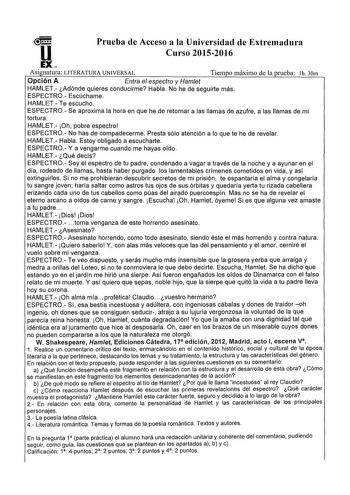 u Prueba de Acceso a la Universidad de Extremadura Curso 20152016 EX Asi natura LITERATURA UNIVERSAL Tiem o máximo de la prueba lh 30m Opción A Entra el espectro y Hamet HAMLET Adónde quieres conducirme Habla No he de seguirte más ESPECTRO Escúchame HAMLET Te escucho ESPECTRO Se aproxima la hora en que he de retornar a las llamas de azufre a las llamas de mi tortura HAMLET Oh pobre espectro ESPECTRO No has de compadecerme Presta sólo atención a lo que te he de revelar HAMLET Habla Estoy obligad…