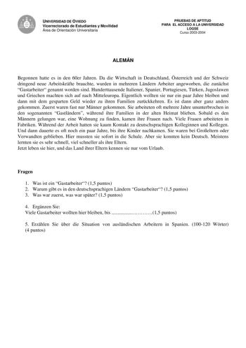 UNIVERSIDAD DE OVIEDO Vicerrectorado de Estudiantes y Movilidad Área de Orientación Universitaria PRUEBAS DE APTITUD PARA EL ACCESO A LA UNIVERSIDAD LOGSE Curso 20032004 ALEMÁN Begonnen hatte es in den 60er Jahren Da die Wirtschaft in Deutschland sterreich und der Schweiz dringend neue Arbeitskrfte brauchte wurden in mehreren Lndern Arbeiter angeworben die zunchst Gastarbeiter genannt worden sind Hunderttausende Italiener Spanier Portugiesen Trken Jugoslawen und Griechen machten sich auf nach M…