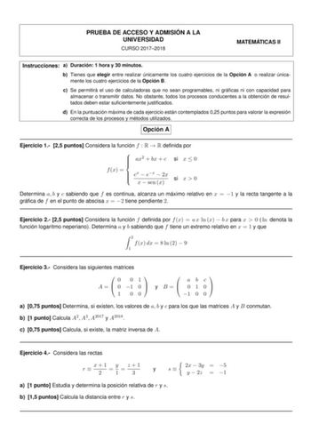 PRUEBA DE ACCESO Y ADMISIÓN A LA UNIVERSIDAD CURSO 20172018 MATEMÁTICAS II Instrucciones a Duración 1 hora y 30 minutos b Tienes que elegir entre realizar únicamente los cuatro ejercicios de la Opción A o realizar únicamente los cuatro ejercicios de la Opción B c Se permitirá el uso de calculadoras que no sean programables ni grácas ni con capacidad para almacenar o transmitir datos No obstante todos los procesos conducentes a la obtención de resultados deben estar sucientemente justicados d En…