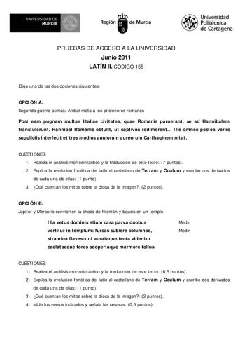 UNIVERSIDAD DE  MURCIA  I Región de Murcia Universidad Politécnica de Cartagena PRUEBAS DE ACCESO A LA UNIVERSIDAD Junio 2011 LATÍN II CÓDIGO 155 Elige una de las dos opciones siguientes OPCIÓN A Segunda guerra púnica Aníbal mata a los prisioneros romanos Post eam pugnam multae Italiae civitates quae Romanis paruerant se ad Hannibalem transtulerunt Hannibal Romanis obtulit ut captivos redimerent Ille omnes postea variis suppliciis interfecit et tres modios anulorum aureorum Carthaginem misit CU…