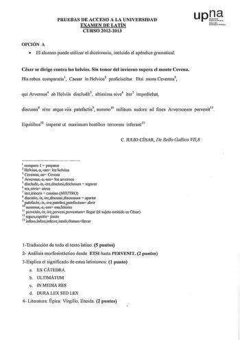 PRUEBAS DE ACCESO A LA UNIVERSIDAD EXAMEN DE LATÍN CURSO 20122013 OPCIÓN A  El alumno puede utilizar el diccionario incluido el apéndice gramatical upte hímuh lliuii11tlik César se dirige contra los helvios Sin temor del invierno supera el monte Cevena His rebus comparatis1 Caesar in Helvios2 proficiscitur Etsi mons Cevenna3 qui Arvernos4 ab Helviis discludit5 altissima nive6 iter7 impediebat discussa8 nive atque viis patefactis9 summo10 militum sudore ad fines Aivernornm pe1venit11 Equitibus12…