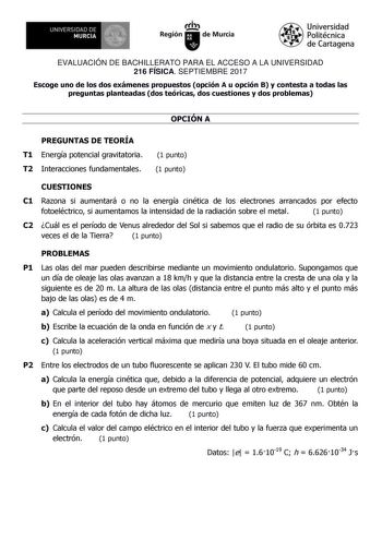 EVALUACIÓN DE BACHILLERATO PARA EL ACCESO A LA UNIVERSIDAD 216 FÍSICA SEPTIEMBRE 2017 Escoge uno de los dos exámenes propuestos opción A u opción B y contesta a todas las preguntas planteadas dos teóricas dos cuestiones y dos problemas OPCIÓN A PREGUNTAS DE TEORÍA T1 Energía potencial gravitatoria T2 Interacciones fundamentales 1 punto 1 punto CUESTIONES C1 Razona si aumentará o no la energía cinética de los electrones arrancados por efecto fotoeléctrico si aumentamos la intensidad de la radiac…