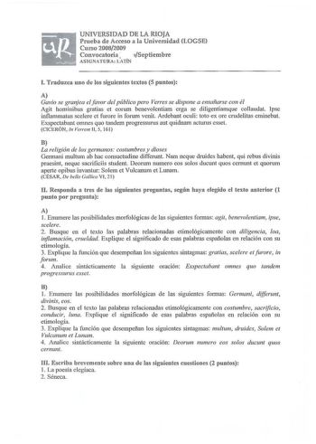 UNIVERSIDAD DE LA RIOJA Prueba de Acceso a la Universidad LOGSE Curso 20082009 Convocatoria Septiembre ASIGNATURA LATÍN J Traduzca uno de los siguientes textos 5 puntos A Gavia se granjea elfavor del público pero Verres se dispone a ensañarse con él Agit hominibus gratias et corum benevolcntiam crga se diligentiamque collaudat Ipsc inflamrnatus scelere et furore in forum venit Ardebant oculi toto ex ore crudelitas eminebat Exspectabant omnes quo tandem progressurus aut quidnam acturus esset CIC…