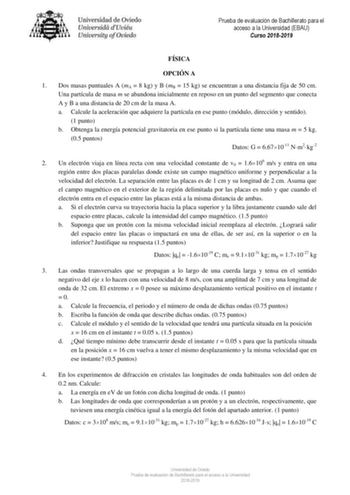 Prueba de evaluación de Bachillerato para el acceso a la Universidad EBAU Curso 20182019 FÍSICA OPCIÓN A 1 Dos masas puntuales A mA  8 kg y B mB  15 kg se encuentran a una distancia fija de 50 cm Una partícula de masa m se abandona inicialmente en reposo en un punto del segmento que conecta A y B a una distancia de 20 cm de la masa A a Calcule la aceleración que adquiere la partícula en ese punto módulo dirección y sentido 1 punto b Obtenga la energía potencial gravitatoria en ese punto si la p…