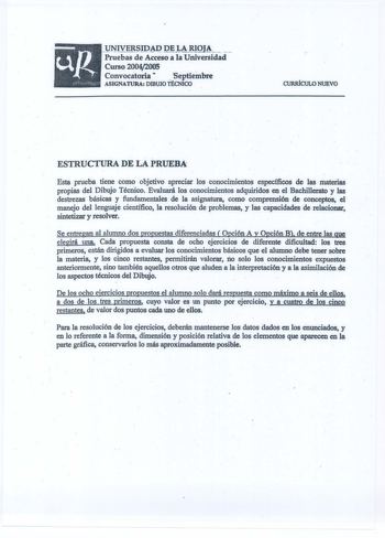 UNIVERSIDAD DE LA RIOJA   Pruebas de Acceso a la Universidad Curso 20042005 Convocatoria  Septiembre ASIGNATURA DIBUJO TÉCNICO CURIÚCUW NUEVO ESTRUCTURA DE LA PRUEBA Esta prueba tiene como objetivo apreciar los conocimientos específicos de las materias propias del Dibujo Técnico Evaluará los conocimientos adquiridos en el Bachillerato y las destrezas básicas y fundamentales de la asignatura como comprensión de conceptos el manejo del lenguaje científico la resolución de problemas y las capacida…