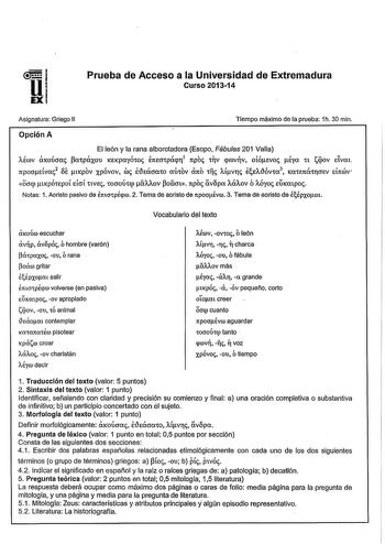 i  e UEXI Prueba de Acceso a la Universidad de Extremadura Curso 201314 Asignatura Griego II Tiempo máximo de la prueba 1h 30 min Opción A El león y la rana alborotadora Esopo Fábulas 201 Valla Aérov CtXOÚoac cxpóxou KEKpayÓw t1tEOtpÍqfl1 1tpo tlV qrovfiv oióevoc éyo tt tqov dvm 1tpoadvoo2 Se ucpov xpóvov roe i1ecroto aÚtOV 1to 11c Atvrv ee111Óvcx lCOtEmitrcrev d1trov OOf ucpÓtEpOl efoí tW tOOOltQ Uov OÓlat 1tpoc vopa ACÍAOV ó AÓyoc EUICatpoc Notas 1 Aoristo pasivo de emocpÉpw 2 Tema de aoristo…