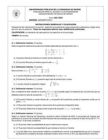 UNIVERSIDADES PU BLICAS DE LA COMUNIDAD DE MADRID EVALUACIO N PARA EL ACCESO A LAS ENSEN ANZAS UNIVERSITARIAS OFICIALES DE GRADO Curso 20212022 MATERIA MATEMA TICAS II INSTRUCCIONES GENERALES Y CALIFICACIO N Despue s de leer atentamente el examen responda razonadamente cuatro preguntas cualesquiera a elegir entre las ocho que se proponen Todas las respuestas debera n estar debidamente justificadas CALIFICACIO N La valoracio n de cada ejercicio se especifica en el enunciado TIEMPO 90 minutos A 1…