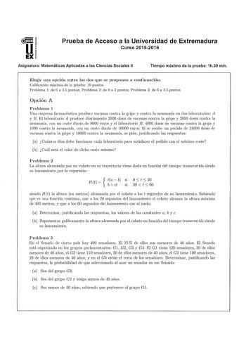 Prueba de Acceso a la Universidad de Extremadura Curso 20152016 Asignatura Matemáticas Aplicadas a las Ciencias Sociales 11 Tiempo máximo de la prueba 1h30 min Elegir una opción entre las dos que se proponen a continuación Calificación máxima de la prueba 10 puntos Problema 1 de O a 35 puntos Problema 2 de O a 3 puntos Problema 3 de O a 35 puntos Opción A Problema 1 Una empresa farmacéutica produce vacunas contra la gripe y contra la neumonía en dos laboratorios A y B El laboratorio A produce d…