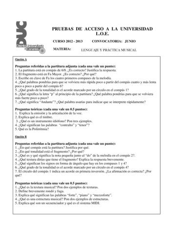 PRUEBAS DE ACCESO A LA UNIVERSIDAD LOE CURSO 2012  2013 CONVOCATORIA JUNIO MATERIA LENGUAJE Y PRÁCTICA MUSICAL Opción A Preguntas referidas a la partitura adjunta cada una vale un punto 1 La partitura está en compás de 68 Es correcto Justifica la respuesta 2 El fragmento está en Fa Mayor Es correcto Por qué 3 Escribe en clave de Fa los cuatro primeros compases de la melodía 4 Qué palabras pondrías para que se volviera más rápida poco a partir del compás cuatro y más lenta poco a poco a partir d…