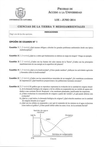 PRUEBAS DE AccFSO A LA UNIVERSIDAD UNIVERSIDAD DE CANTABRIA LOE  JUNIO 2014 CIENCIAS DE LA TIERRA Y MEDIOAMBIENTALES Elegir una de las dos opciones INDICACIONES OPCIÓN DE EXAMEN N 1 Cuestión 1  15 PUNTOS Qué razones obligan a abordar los grandes problemas ambientales desde una óptica multidisciplinar Cuestión 2  15 PUNTOS Qué es y sobre qué fundamentos se elabora un mapa de riesgos Ponga un ejemplo Cuestión 3  15 PUNTOS Cuáles son las fuentes del calor interno de la Tierra Cuáles son las princi…